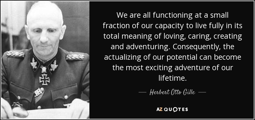 We are all functioning at a small fraction of our capacity to live fully in its total meaning of loving, caring, creating and adventuring. Consequently, the actualizing of our potential can become the most exciting adventure of our lifetime. - Herbert Otto Gille
