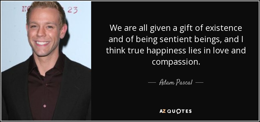 We are all given a gift of existence and of being sentient beings, and I think true happiness lies in love and compassion. - Adam Pascal