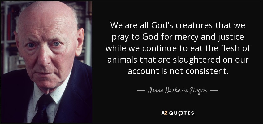 We are all God's creatures-that we pray to God for mercy and justice while we continue to eat the flesh of animals that are slaughtered on our account is not consistent. - Isaac Bashevis Singer