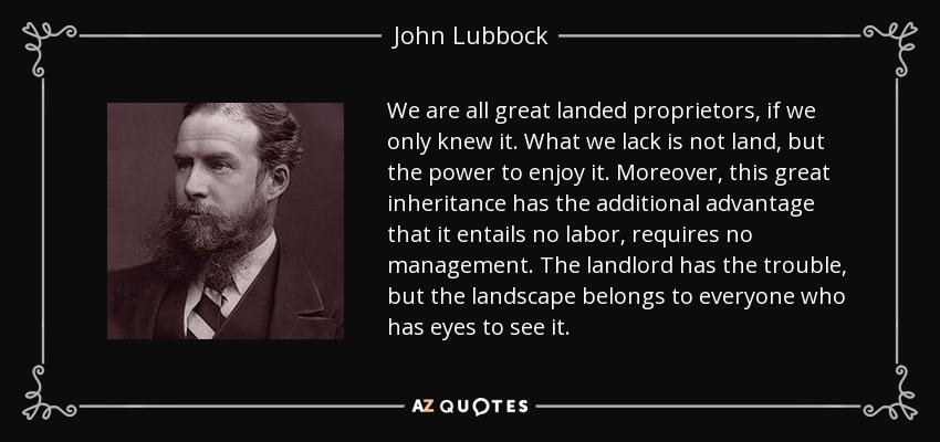 We are all great landed proprietors, if we only knew it. What we lack is not land, but the power to enjoy it. Moreover, this great inheritance has the additional advantage that it entails no labor, requires no management. The landlord has the trouble, but the landscape belongs to everyone who has eyes to see it. - John Lubbock