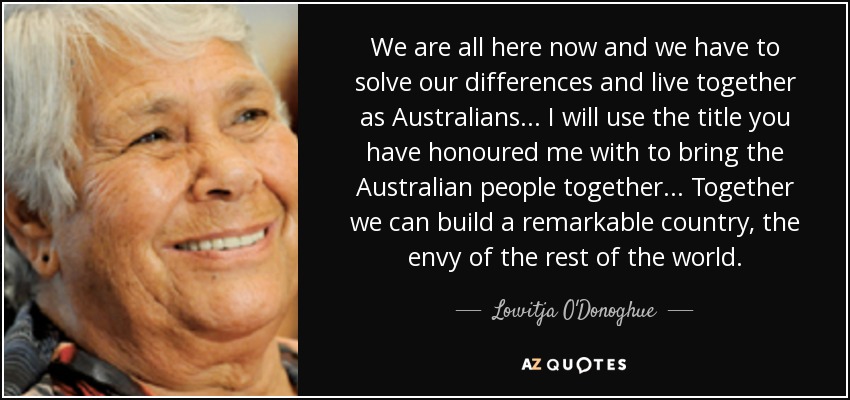 We are all here now and we have to solve our differences and live together as Australians... I will use the title you have honoured me with to bring the Australian people together... Together we can build a remarkable country, the envy of the rest of the world. - Lowitja O'Donoghue