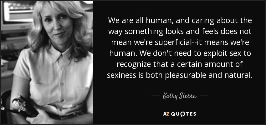 We are all human, and caring about the way something looks and feels does not mean we're superficial--it means we're human. We don't need to exploit sex to recognize that a certain amount of sexiness is both pleasurable and natural. - Kathy Sierra