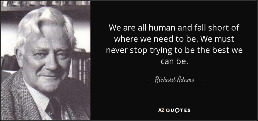 We are all human and fall short of where we need to be. We must never stop trying to be the best we can be. - Richard Adams