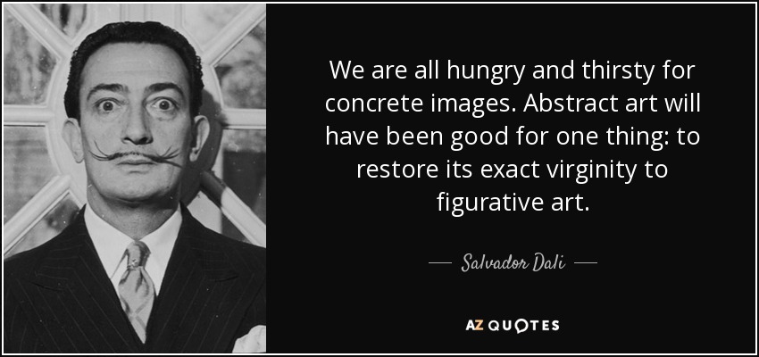 We are all hungry and thirsty for concrete images. Abstract art will have been good for one thing: to restore its exact virginity to figurative art. - Salvador Dali