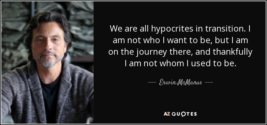 We are all hypocrites in transition. I am not who I want to be, but I am on the journey there, and thankfully I am not whom I used to be. - Erwin McManus