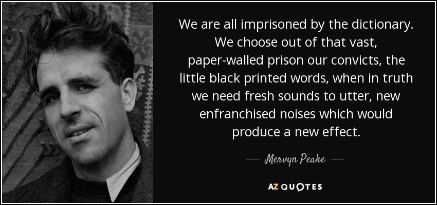 We are all imprisoned by the dictionary. We choose out of that vast, paper-walled prison our convicts, the little black printed words, when in truth we need fresh sounds to utter, new enfranchised noises which would produce a new effect. - Mervyn Peake