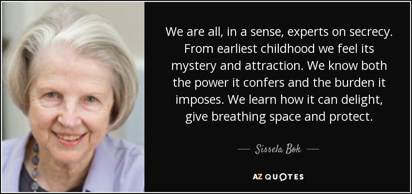 We are all, in a sense, experts on secrecy. From earliest childhood we feel its mystery and attraction. We know both the power it confers and the burden it imposes. We learn how it can delight, give breathing space and protect. - Sissela Bok