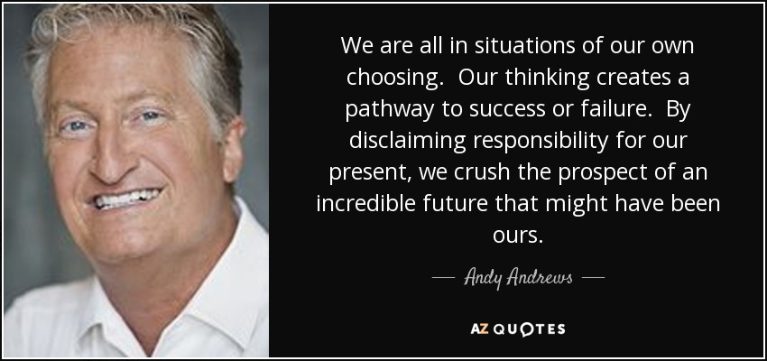 We are all in situations of our own choosing. Our thinking creates a pathway to success or failure. By disclaiming responsibility for our present, we crush the prospect of an incredible future that might have been ours. - Andy Andrews