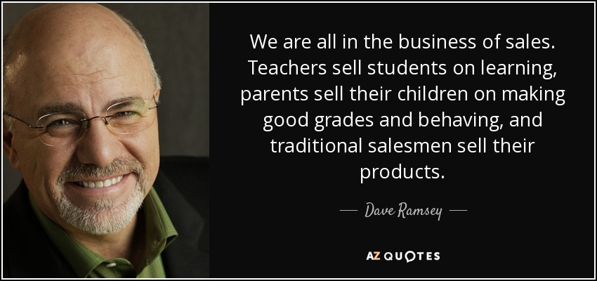 We are all in the business of sales. Teachers sell students on learning, parents sell their children on making good grades and behaving, and traditional salesmen sell their products. - Dave Ramsey