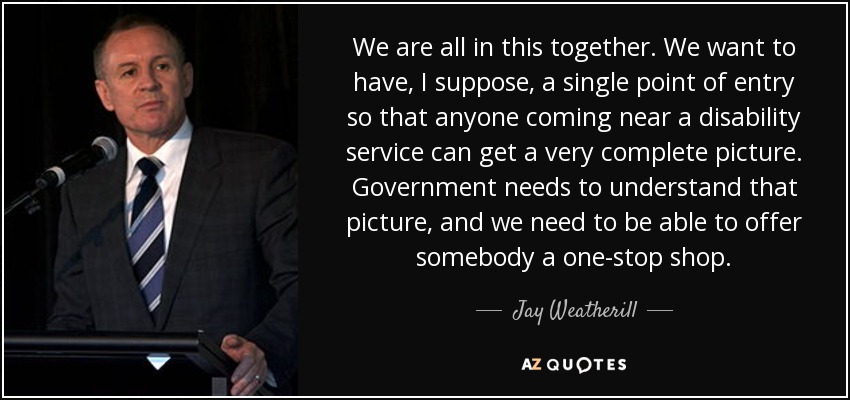 We are all in this together. We want to have, I suppose, a single point of entry so that anyone coming near a disability service can get a very complete picture. Government needs to understand that picture, and we need to be able to offer somebody a one-stop shop. - Jay Weatherill