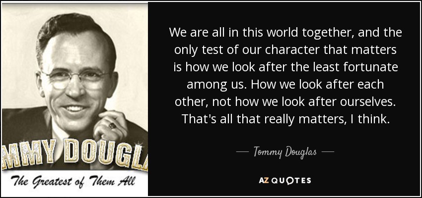 We are all in this world together, and the only test of our character that matters is how we look after the least fortunate among us. How we look after each other, not how we look after ourselves. That's all that really matters, I think. - Tommy Douglas