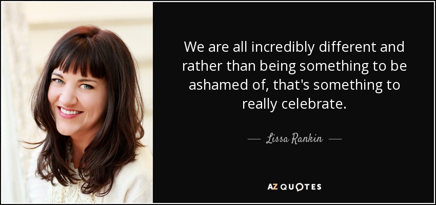 We are all incredibly different and rather than being something to be ashamed of, that's something to really celebrate. - Lissa Rankin