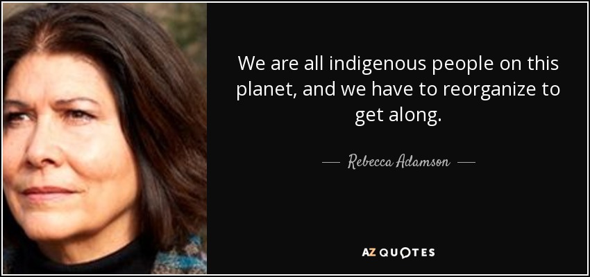 We are all indigenous people on this planet, and we have to reorganize to get along. - Rebecca Adamson