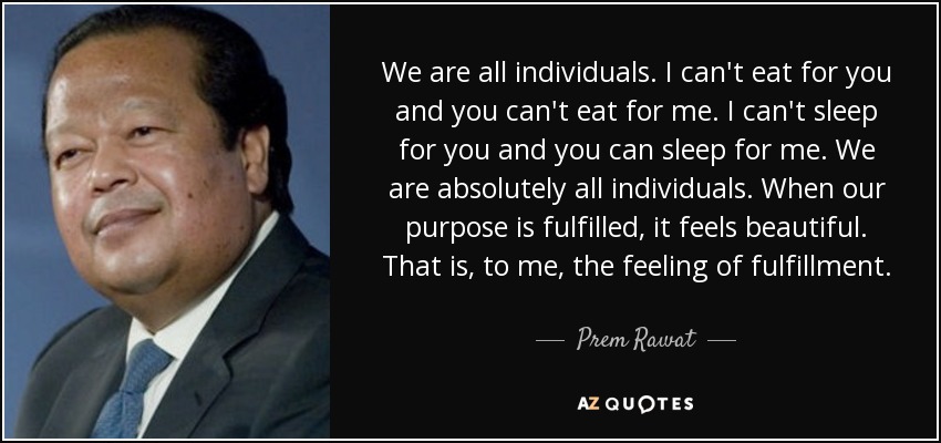 We are all individuals. I can't eat for you and you can't eat for me. I can't sleep for you and you can sleep for me. We are absolutely all individuals. When our purpose is fulfilled, it feels beautiful. That is, to me, the feeling of fulfillment. - Prem Rawat