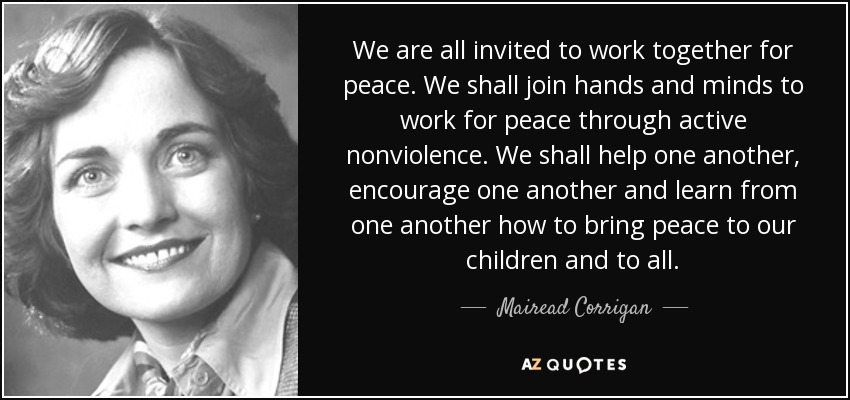 We are all invited to work together for peace. We shall join hands and minds to work for peace through active nonviolence. We shall help one another, encourage one another and learn from one another how to bring peace to our children and to all. - Mairead Corrigan