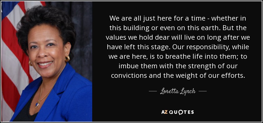 We are all just here for a time - whether in this building or even on this earth. But the values we hold dear will live on long after we have left this stage. Our responsibility, while we are here, is to breathe life into them; to imbue them with the strength of our convictions and the weight of our efforts. - Loretta Lynch