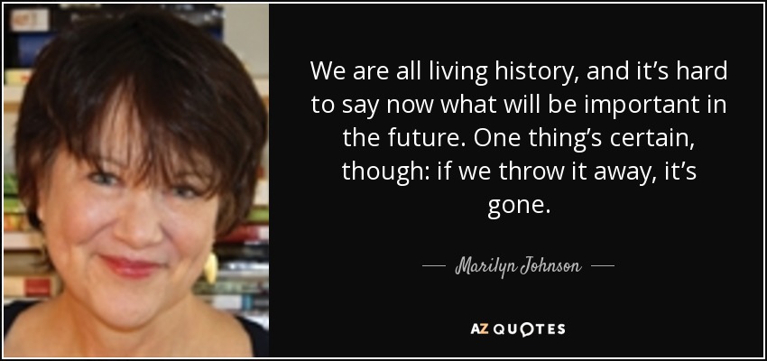 We are all living history, and it’s hard to say now what will be important in the future. One thing’s certain, though: if we throw it away, it’s gone. - Marilyn Johnson