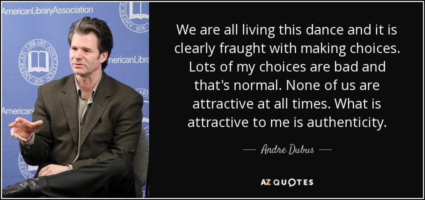 We are all living this dance and it is clearly fraught with making choices. Lots of my choices are bad and that's normal. None of us are attractive at all times. What is attractive to me is authenticity. - Andre Dubus