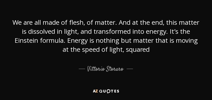 We are all made of flesh, of matter. And at the end, this matter is dissolved in light, and transformed into energy. It’s the Einstein formula. Energy is nothing but matter that is moving at the speed of light, squared - Vittorio Storaro