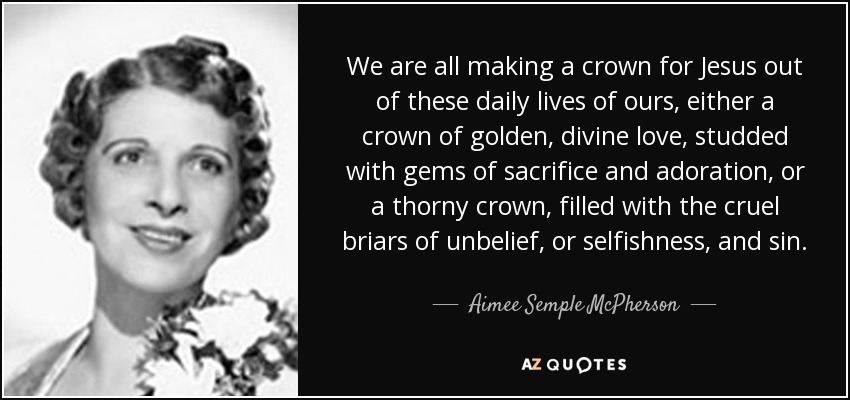 We are all making a crown for Jesus out of these daily lives of ours, either a crown of golden, divine love, studded with gems of sacrifice and adoration, or a thorny crown, filled with the cruel briars of unbelief, or selfishness, and sin. - Aimee Semple McPherson