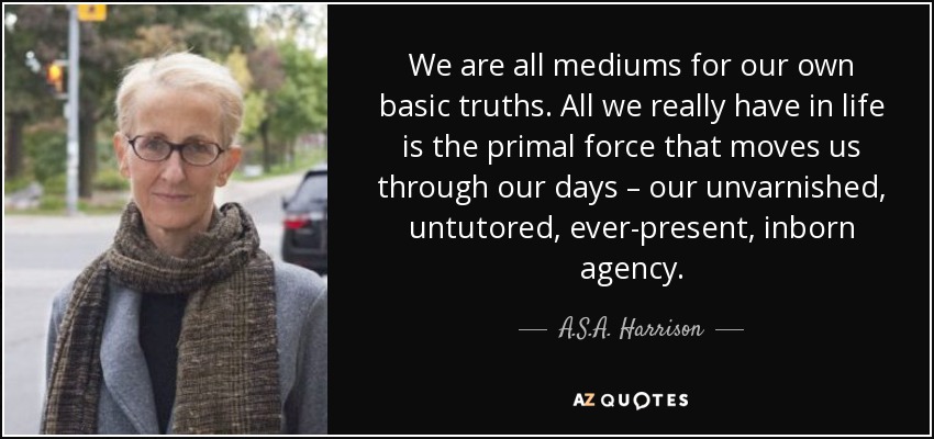 We are all mediums for our own basic truths. All we really have in life is the primal force that moves us through our days – our unvarnished, untutored, ever-present, inborn agency. - A.S.A. Harrison