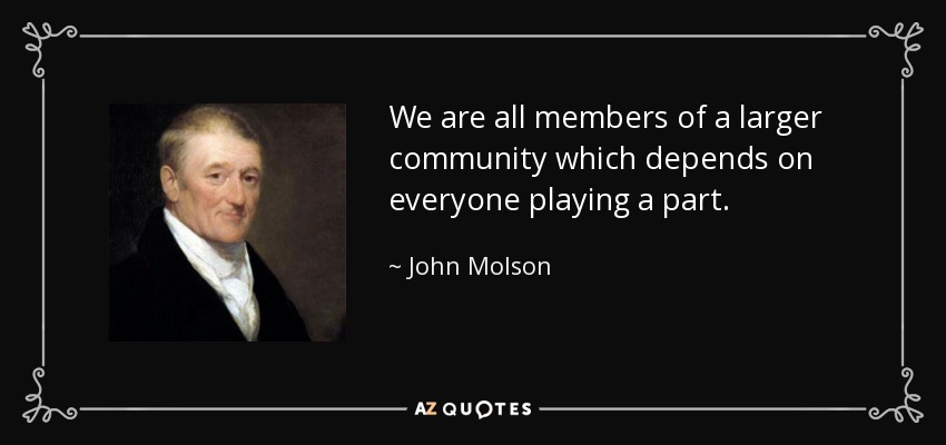 We are all members of a larger community which depends on everyone playing a part. - John Molson