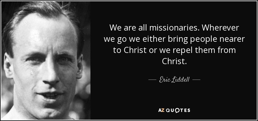 We are all missionaries. Wherever we go we either bring people nearer to Christ or we repel them from Christ. - Eric Liddell