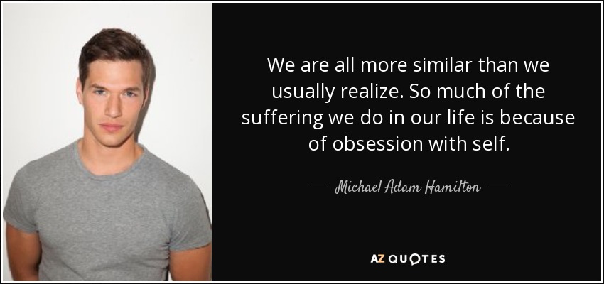 We are all more similar than we usually realize. So much of the suffering we do in our life is because of obsession with self. - Michael Adam Hamilton