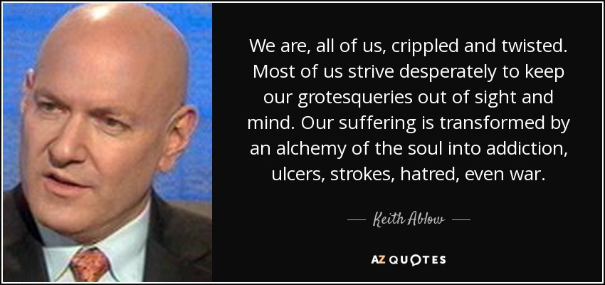 We are, all of us, crippled and twisted. Most of us strive desperately to keep our grotesqueries out of sight and mind. Our suffering is transformed by an alchemy of the soul into addiction, ulcers, strokes, hatred, even war. - Keith Ablow