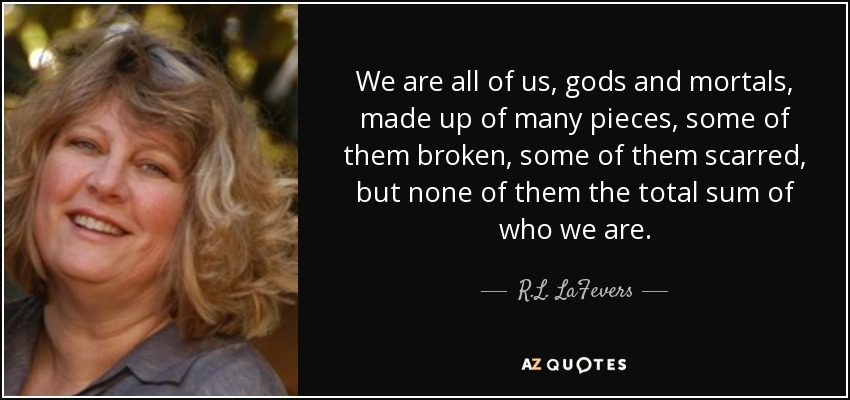 We are all of us, gods and mortals, made up of many pieces, some of them broken, some of them scarred, but none of them the total sum of who we are. - R.L. LaFevers
