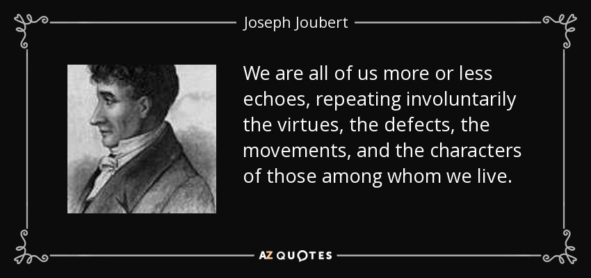 We are all of us more or less echoes, repeating involuntarily the virtues, the defects, the movements, and the characters of those among whom we live. - Joseph Joubert