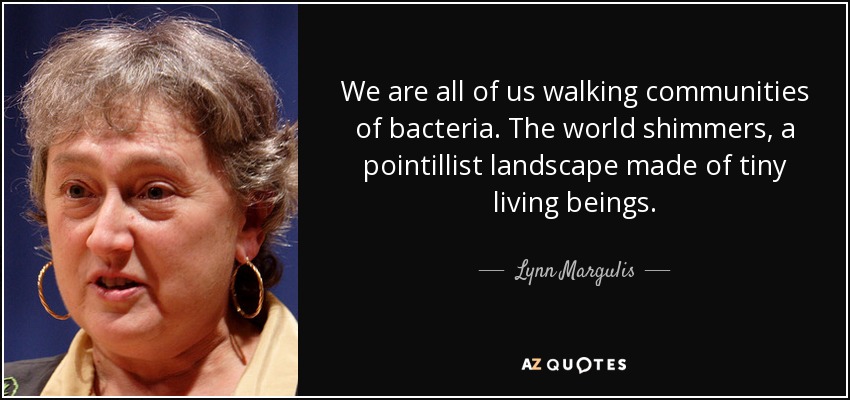 We are all of us walking communities of bacteria. The world shimmers, a pointillist landscape made of tiny living beings. - Lynn Margulis