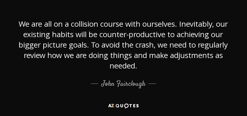 We are all on a collision course with ourselves. Inevitably, our existing habits will be counter-productive to achieving our bigger picture goals. To avoid the crash, we need to regularly review how we are doing things and make adjustments as needed. - John Fairclough