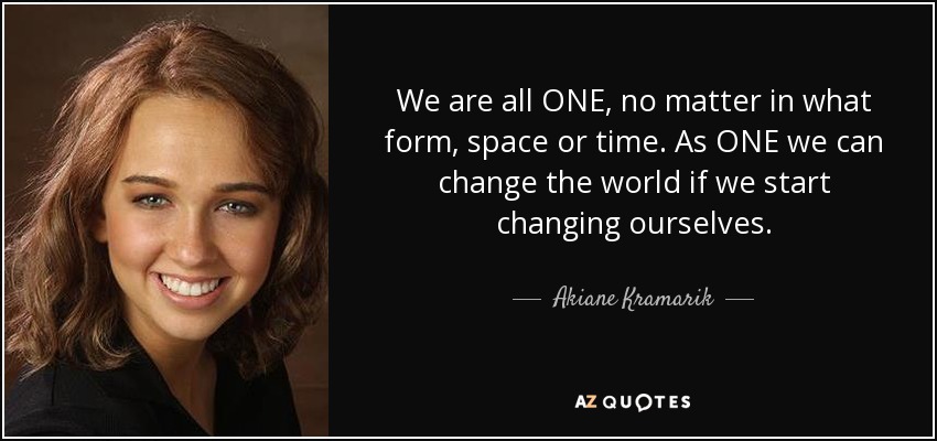 We are all ONE, no matter in what form, space or time. As ONE we can change the world if we start changing ourselves. - Akiane Kramarik