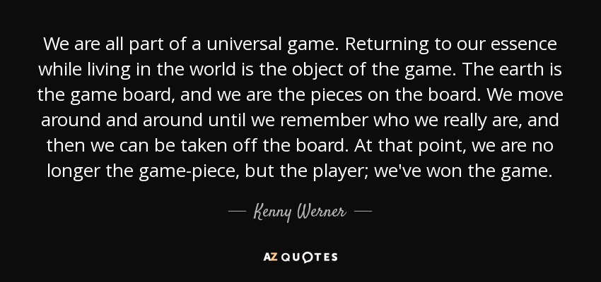 We are all part of a universal game. Returning to our essence while living in the world is the object of the game. The earth is the game board, and we are the pieces on the board. We move around and around until we remember who we really are, and then we can be taken off the board. At that point, we are no longer the game-piece, but the player; we've won the game. - Kenny Werner