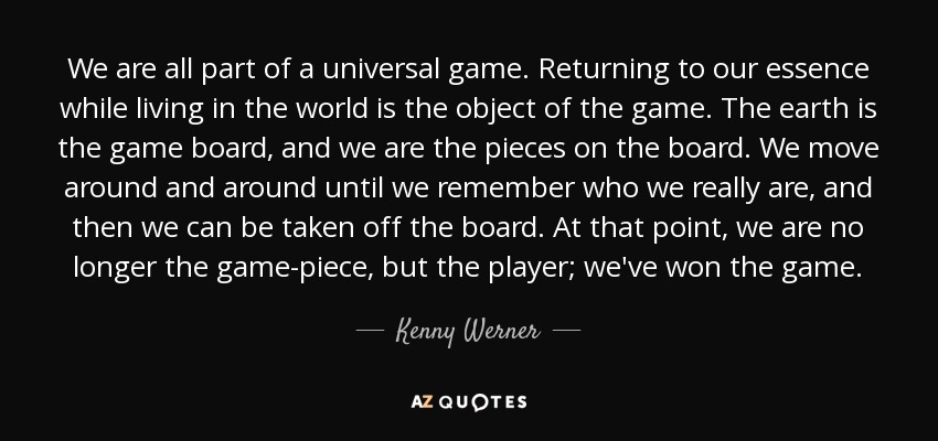 We are all part of a universal game. Returning to our essence while living in the world is the object of the game. The earth is the game board, and we are the pieces on the board. We move around and around until we remember who we really are, and then we can be taken off the board. At that point, we are no longer the game-piece, but the player; we've won the game. - Kenny Werner