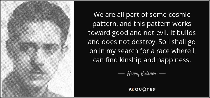 We are all part of some cosmic pattern, and this pattern works toward good and not evil. It builds and does not destroy. So I shall go on in my search for a race where I can find kinship and happiness. - Henry Kuttner