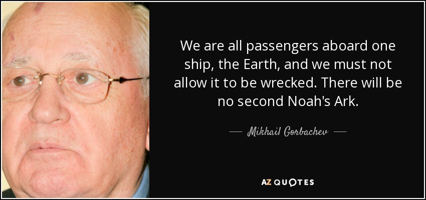 We are all passengers aboard one ship, the Earth, and we must not allow it to be wrecked. There will be no second Noah's Ark. - Mikhail Gorbachev
