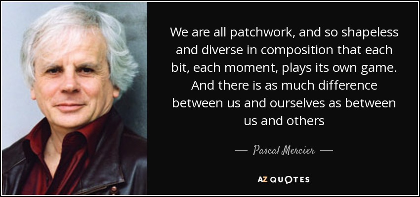 We are all patchwork, and so shapeless and diverse in composition that each bit, each moment, plays its own game. And there is as much difference between us and ourselves as between us and others - Pascal Mercier