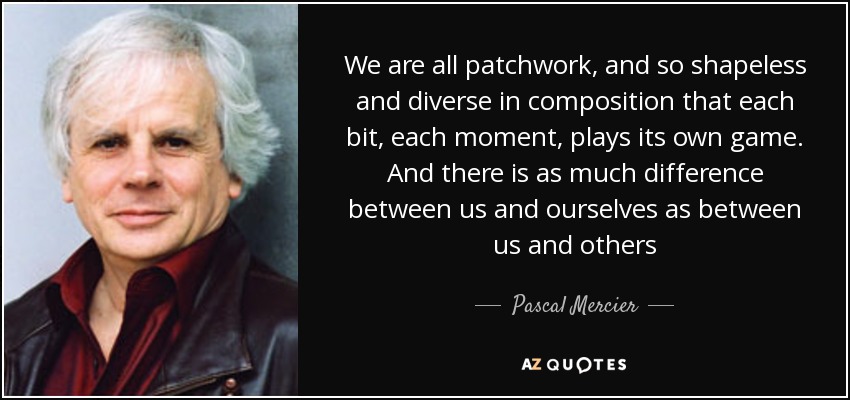 We are all patchwork, and so shapeless and diverse in composition that each bit, each moment, plays its own game. And there is as much difference between us and ourselves as between us and others - Pascal Mercier