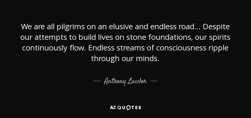 We are all pilgrims on an elusive and endless road... Despite our attempts to build lives on stone foundations, our spirits continuously flow. Endless streams of consciousness ripple through our minds. - Anthony Lawlor