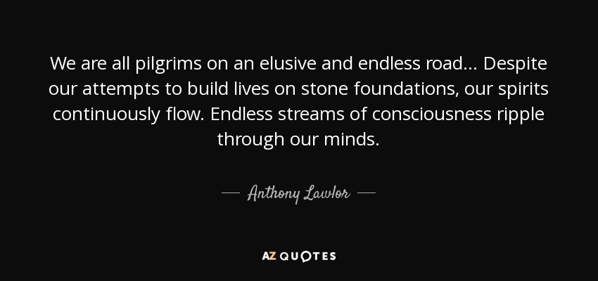 We are all pilgrims on an elusive and endless road... Despite our attempts to build lives on stone foundations, our spirits continuously flow. Endless streams of consciousness ripple through our minds. - Anthony Lawlor