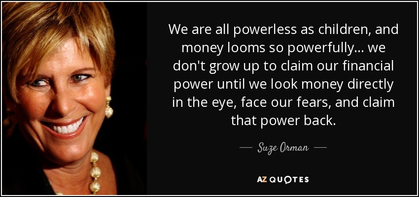 We are all powerless as children, and money looms so powerfully... we don't grow up to claim our financial power until we look money directly in the eye, face our fears, and claim that power back. - Suze Orman