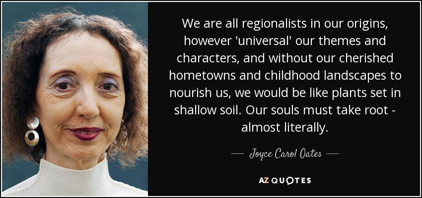 We are all regionalists in our origins, however 'universal' our themes and characters, and without our cherished hometowns and childhood landscapes to nourish us, we would be like plants set in shallow soil. Our souls must take root - almost literally. - Joyce Carol Oates