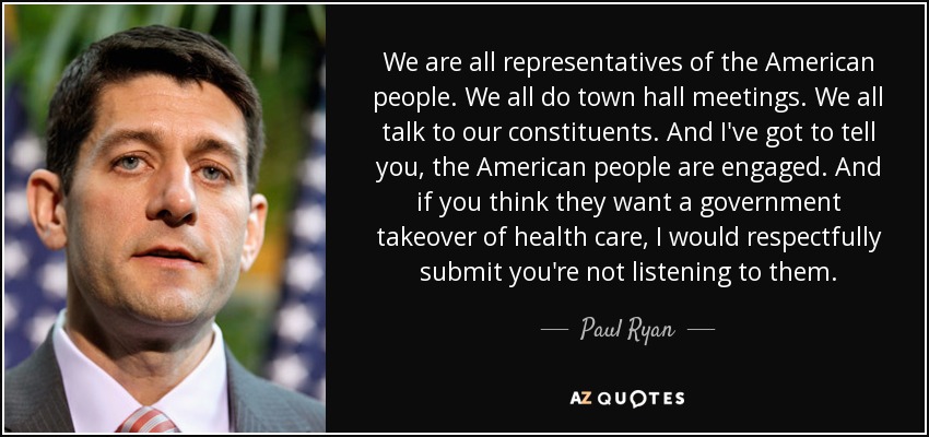 We are all representatives of the American people. We all do town hall meetings. We all talk to our constituents. And I've got to tell you, the American people are engaged. And if you think they want a government takeover of health care, I would respectfully submit you're not listening to them. - Paul Ryan