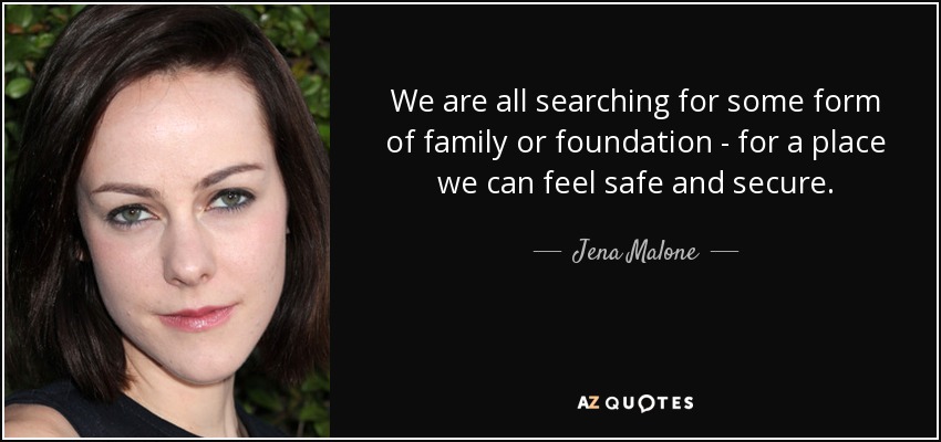 We are all searching for some form of family or foundation - for a place we can feel safe and secure. - Jena Malone