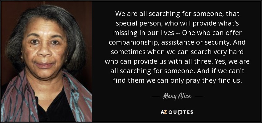 We are all searching for someone, that special person, who will provide what's missing in our lives -- One who can offer companionship, assistance or security. And sometimes when we can search very hard who can provide us with all three. Yes, we are all searching for someone. And if we can't find them we can only pray they find us. - Mary Alice