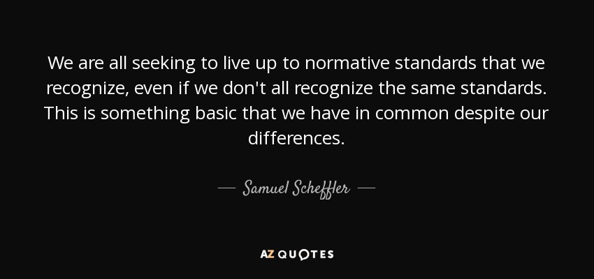We are all seeking to live up to normative standards that we recognize, even if we don't all recognize the same standards. This is something basic that we have in common despite our differences. - Samuel Scheffler