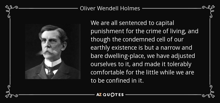 We are all sentenced to capital punishment for the crime of living, and though the condemned cell of our earthly existence is but a narrow and bare dwelling-place, we have adjusted ourselves to it, and made it tolerably comfortable for the little while we are to be confined in it. - Oliver Wendell Holmes, Jr.