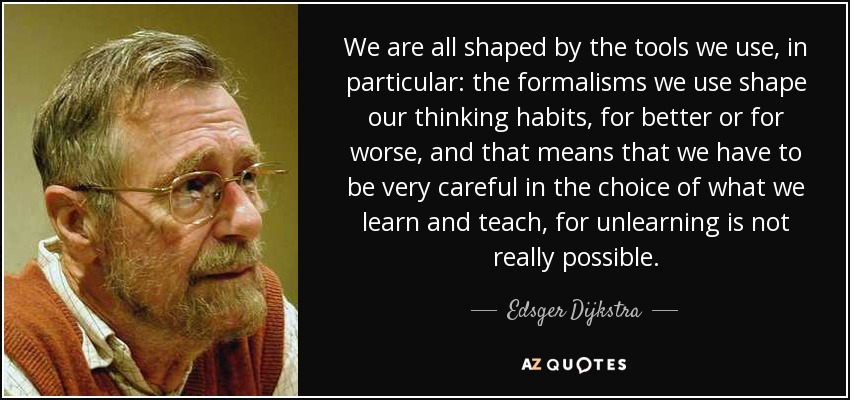 We are all shaped by the tools we use, in particular: the formalisms we use shape our thinking habits, for better or for worse, and that means that we have to be very careful in the choice of what we learn and teach, for unlearning is not really possible. - Edsger Dijkstra